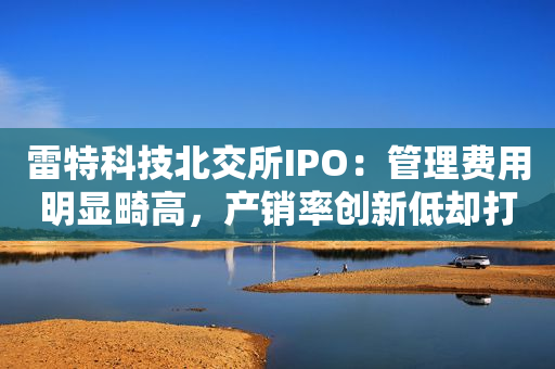 雷特科技北交所IPO：管理费用明显畸高，产销率创新低却打算花1亿扩大产能