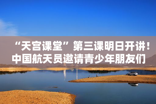 “天宫课堂”第三课明日开讲！中国航天员邀请青少年朋友们同步天地做实验