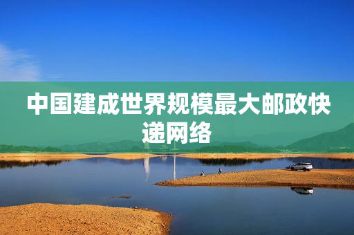中国建成世界规模最大邮政快递网络