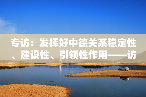 专访：发挥好中德关系稳定性、建设性、引领性作用――访中国驻德国大使吴恳