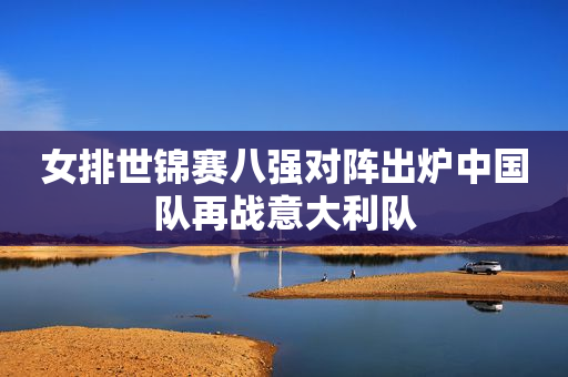 女排世锦赛八强对阵出炉中国队再战意大利队