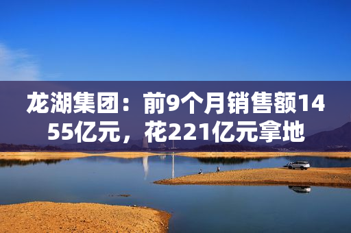 龙湖集团：前9个月销售额1455亿元，花221亿元拿地