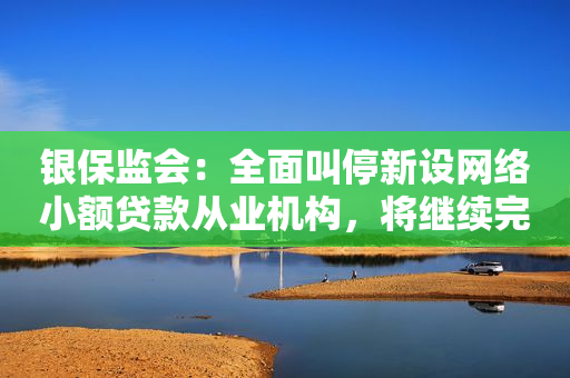 银保监会：全面叫停新设网络小额贷款从业机构，将继续完善制度
