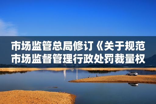 市场监管总局修订《关于规范市场监督管理行政处罚裁量权的指导意见》