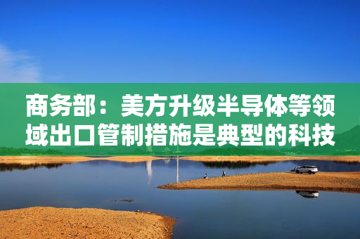 商务部：美方升级半导体等领域出口管制措施是典型的科技霸凌做法