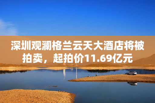 深圳观澜格兰云天大酒店将被拍卖，起拍价11.69亿元