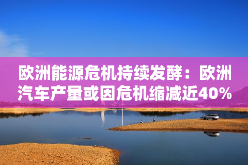 欧洲能源危机持续发酵：欧洲汽车产量或因危机缩减近40%