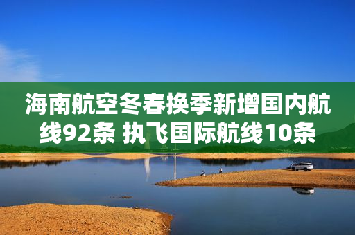海南航空冬春换季新增国内航线92条 执飞国际航线10条