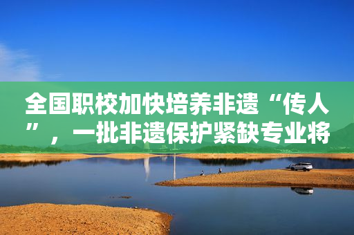 全国职校加快培养非遗“传人”，一批非遗保护紧缺专业将开设