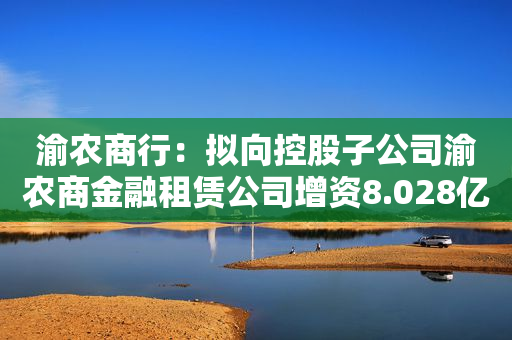 渝农商行：拟向控股子公司渝农商金融租赁公司增资8.028亿元