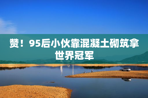 赞！95后小伙靠混凝土砌筑拿世界冠军