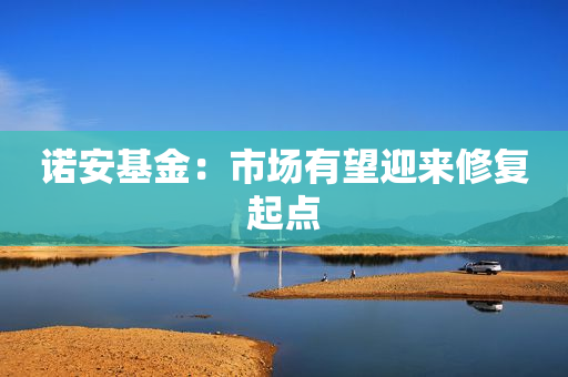 诺安基金：市场有望迎来修复起点