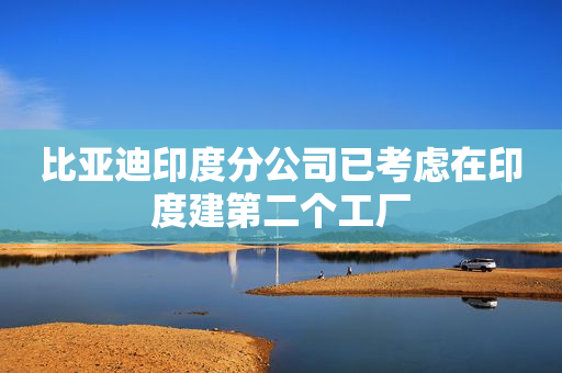 比亚迪印度分公司已考虑在印度建第二个工厂