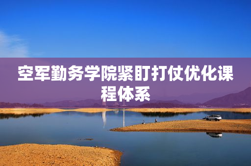空军勤务学院紧盯打仗优化课程体系