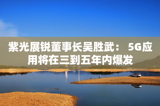 紫光展锐董事长吴胜武： 5G应用将在三到五年内爆发