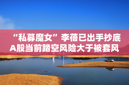 “私募魔女”李蓓已出手抄底 A股当前踏空风险大于被套风险
