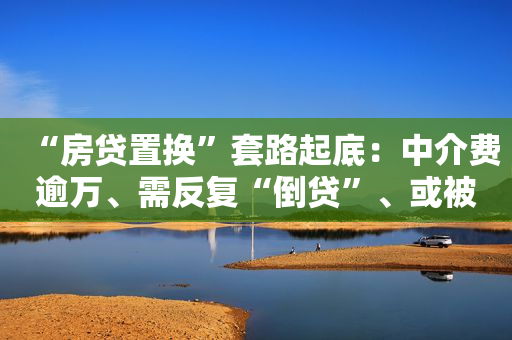 “房贷置换”套路起底：中介费逾万、需反复“倒贷”、或被追刑责