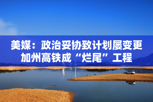 美媒：政治妥协致计划屡变更加州高铁成“烂尾”工程