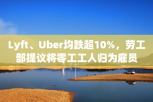 Lyft、Uber均跌超10%，劳工部提议将零工工人归为雇员