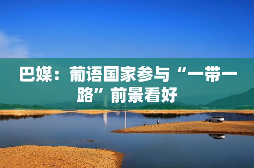 巴媒：葡语国家参与“一带一路”前景看好