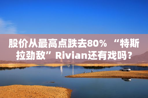 股价从最高点跌去80% “特斯拉劲敌”Rivian还有戏吗？