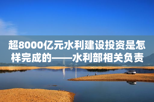 超8000亿元水利建设投资是怎样完成的——水利部相关负责人解析今年前9月水利建设投资