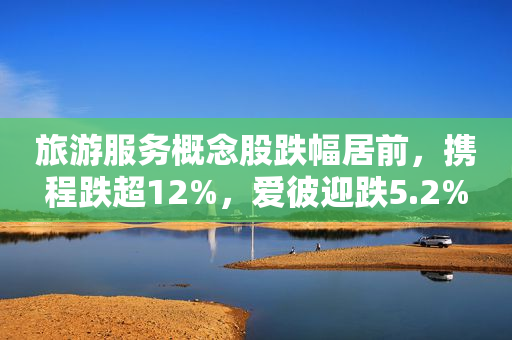 旅游服务概念股跌幅居前，携程跌超12%，爱彼迎跌5.2%