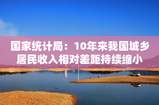 国家统计局：10年来我国城乡居民收入相对差距持续缩小