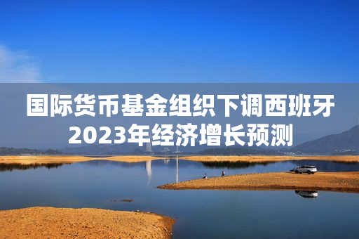国际货币基金组织下调西班牙2023年经济增长预测
