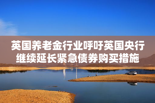英国养老金行业呼吁英国央行继续延长紧急债券购买措施