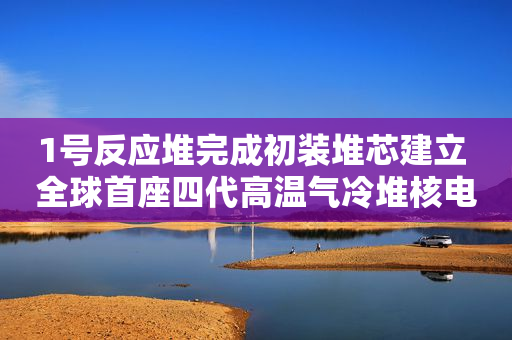 1号反应堆完成初装堆芯建立 全球首座四代高温气冷堆核电站年内实现双堆满功率