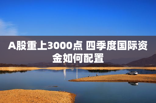 A股重上3000点 四季度国际资金如何配置