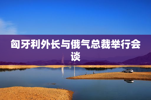 匈牙利外长与俄气总裁举行会谈