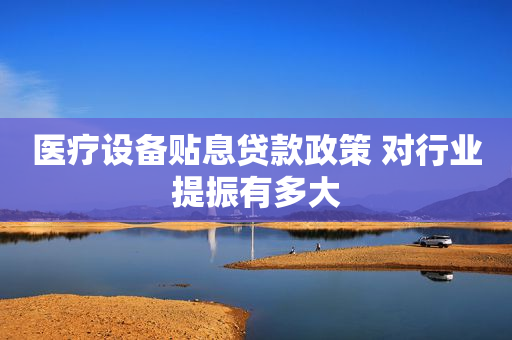 医疗设备贴息贷款政策 对行业提振有多大