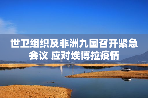 世卫组织及非洲九国召开紧急会议 应对埃博拉疫情