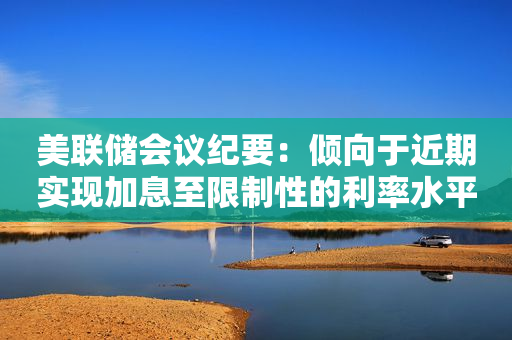 美联储会议纪要：倾向于近期实现加息至限制性的利率水平