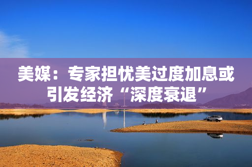美媒：专家担忧美过度加息或引发经济“深度衰退”