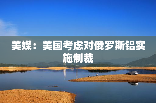美媒：美国考虑对俄罗斯铝实施制裁