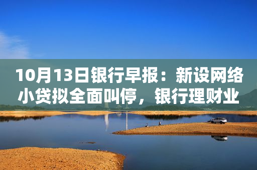 10月13日银行早报：新设网络小贷拟全面叫停，银行理财业绩基准持续下调