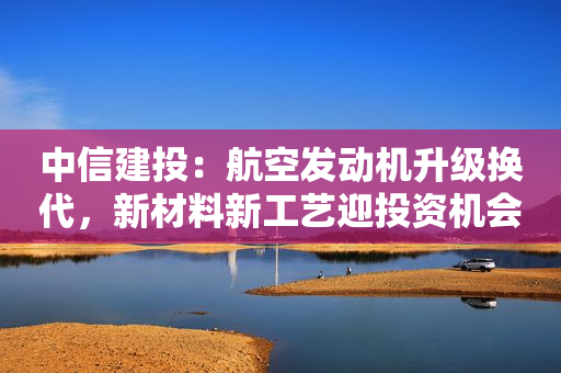 中信建投：航空发动机升级换代，新材料新工艺迎投资机会