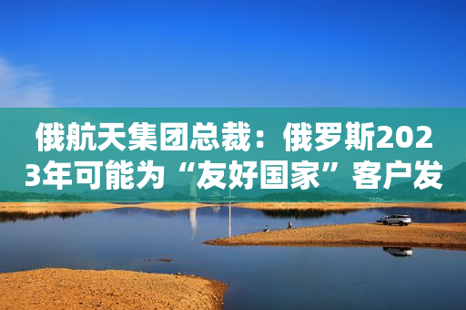 俄航天集团总裁：俄罗斯2023年可能为“友好国家”客户发射数枚卫星
