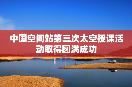 中国空间站第三次太空授课活动取得圆满成功