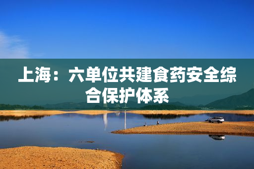上海：六单位共建食药安全综合保护体系