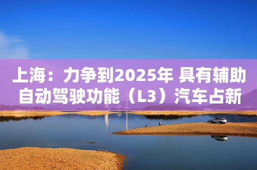 上海：力争到2025年 具有辅助自动驾驶功能（L3）汽车占新车生产比例超70%