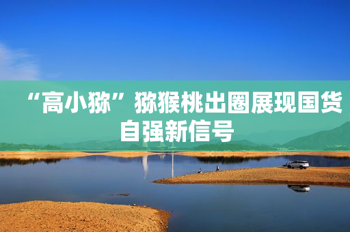 “高小猕”猕猴桃出圈展现国货自强新信号