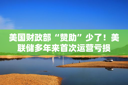 美国财政部“赞助”少了！美联储多年来首次运营亏损