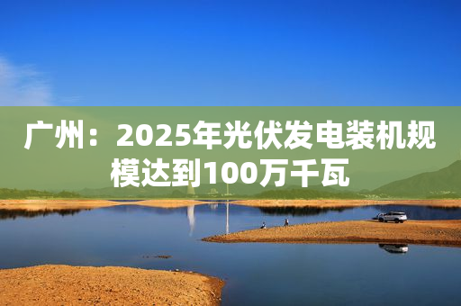 广州：2025年光伏发电装机规模达到100万千瓦