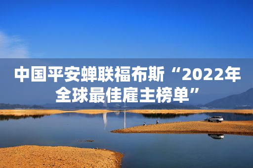 中国平安蝉联福布斯“2022年全球最佳雇主榜单”