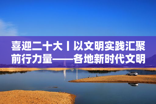 喜迎二十大丨以文明实践汇聚前行力量――各地新时代文明实践中心扎实引导群众踔厉奋发新征程