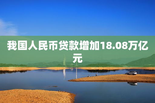 我国人民币贷款增加18.08万亿元